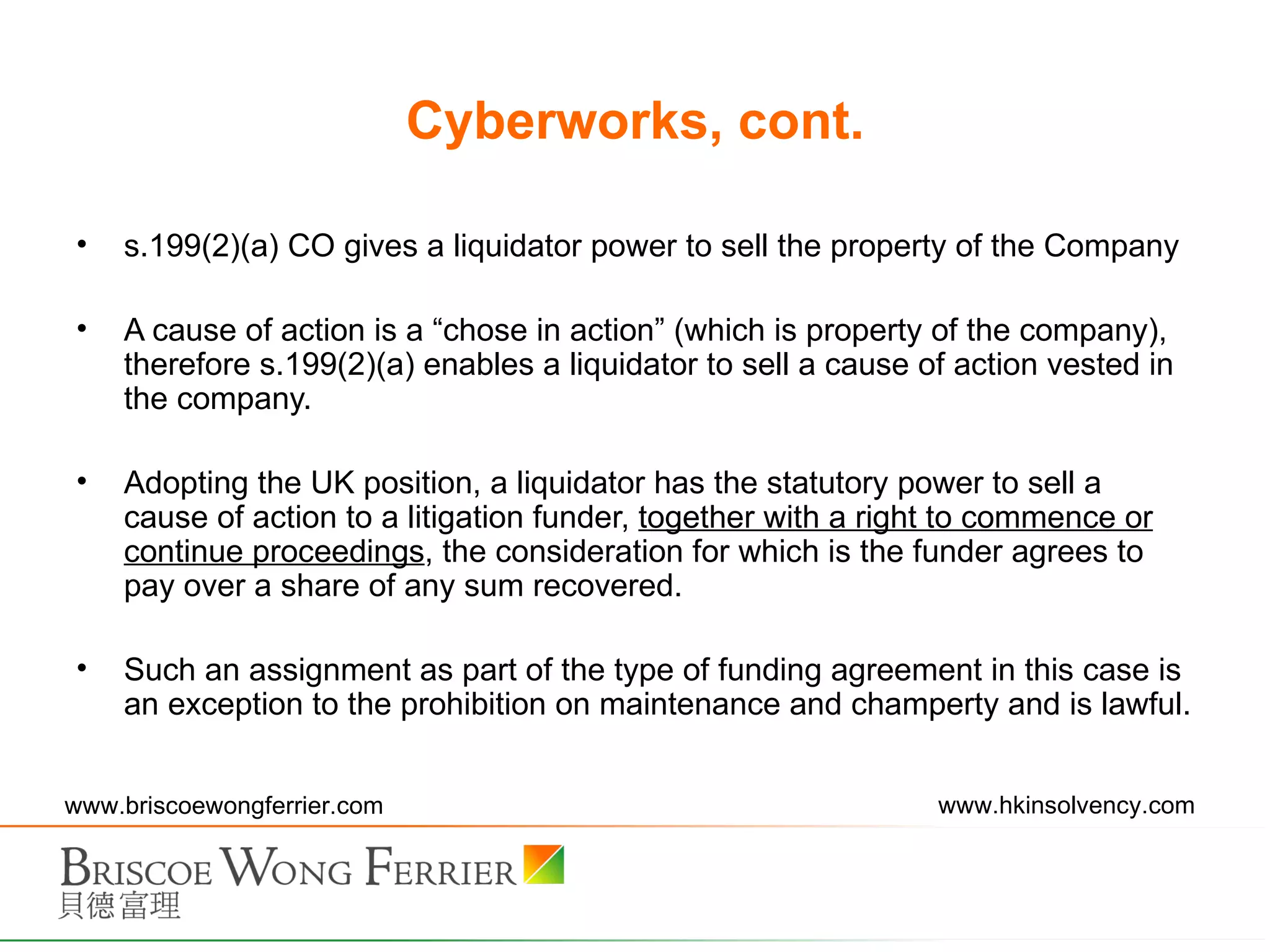 Cyberworks, cont. s.199(2)(a) CO gives a liquidator power to sell the property of the Company A cause of action is a “chose in action” (which is property of the company), therefore s.199(2)(a) enables a liquidator to sell a cause of action vested in the company. Adopting the UK position, a liquidator has the statutory power to sell a cause of action to a litigation funder,  together with a right to commence or continue proceedings , the consideration for which is the funder agrees to pay over a share of any sum recovered. Such an assignment as part of the type of funding agreement in this case is an exception to the prohibition on maintenance and champerty and is lawful. 
