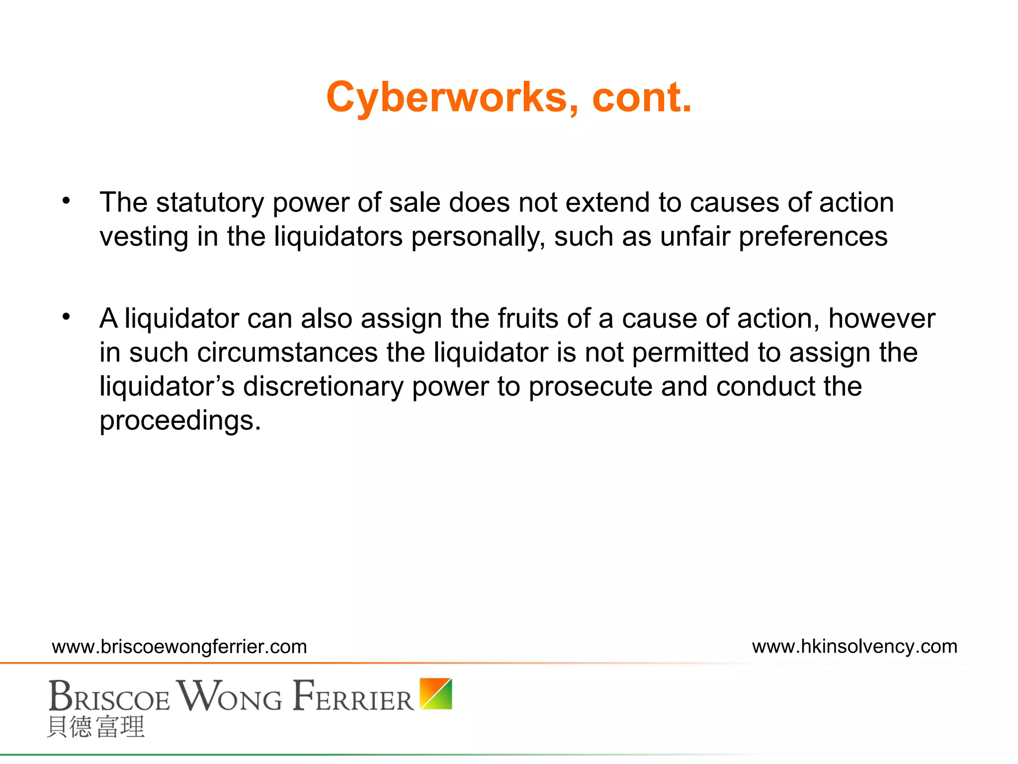 Cyberworks, cont. The statutory power of sale does not extend to causes of action vesting in the liquidators personally, such as unfair preferences A liquidator can also assign the fruits of a cause of action, however in such circumstances the liquidator is not permitted to assign the liquidator’s discretionary power to prosecute and conduct the proceedings. 