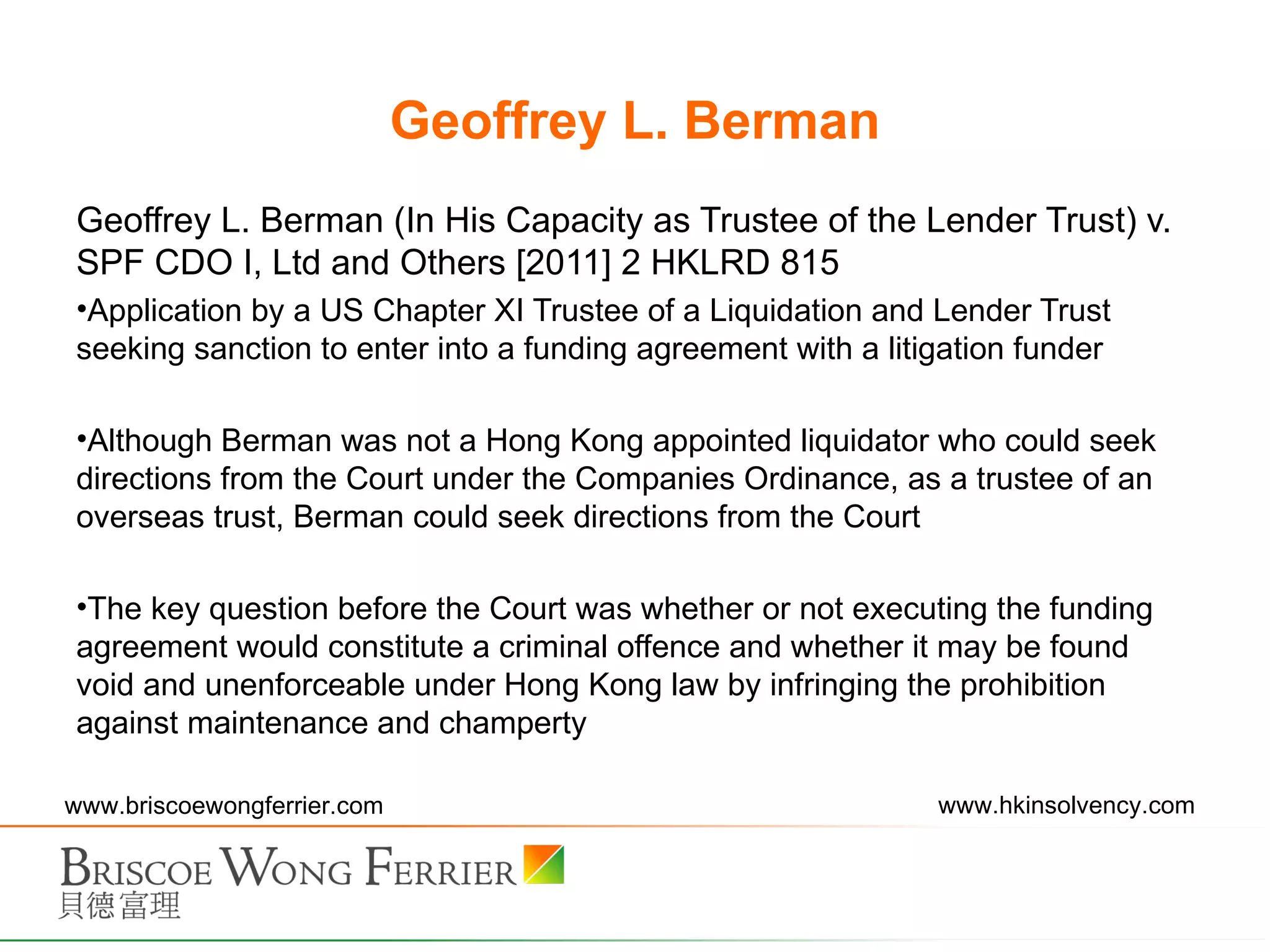 Geoffrey L. Berman Geoffrey L. Berman (In His Capacity as Trustee of the Lender Trust) v. SPF CDO I, Ltd and Others [2011] 2 HKLRD 815  Application by a US Chapter XI Trustee of a Liquidation and Lender Trust seeking sanction to enter into a funding agreement with a litigation funder Although Berman was not a Hong Kong appointed liquidator who could seek directions from the Court under the Companies Ordinance, as a trustee of an overseas trust, Berman could seek directions from the Court The key question before the Court was whether or not executing the funding agreement would constitute a criminal offence and whether it may be found void and unenforceable under Hong Kong law by infringing the prohibition against maintenance and champerty 