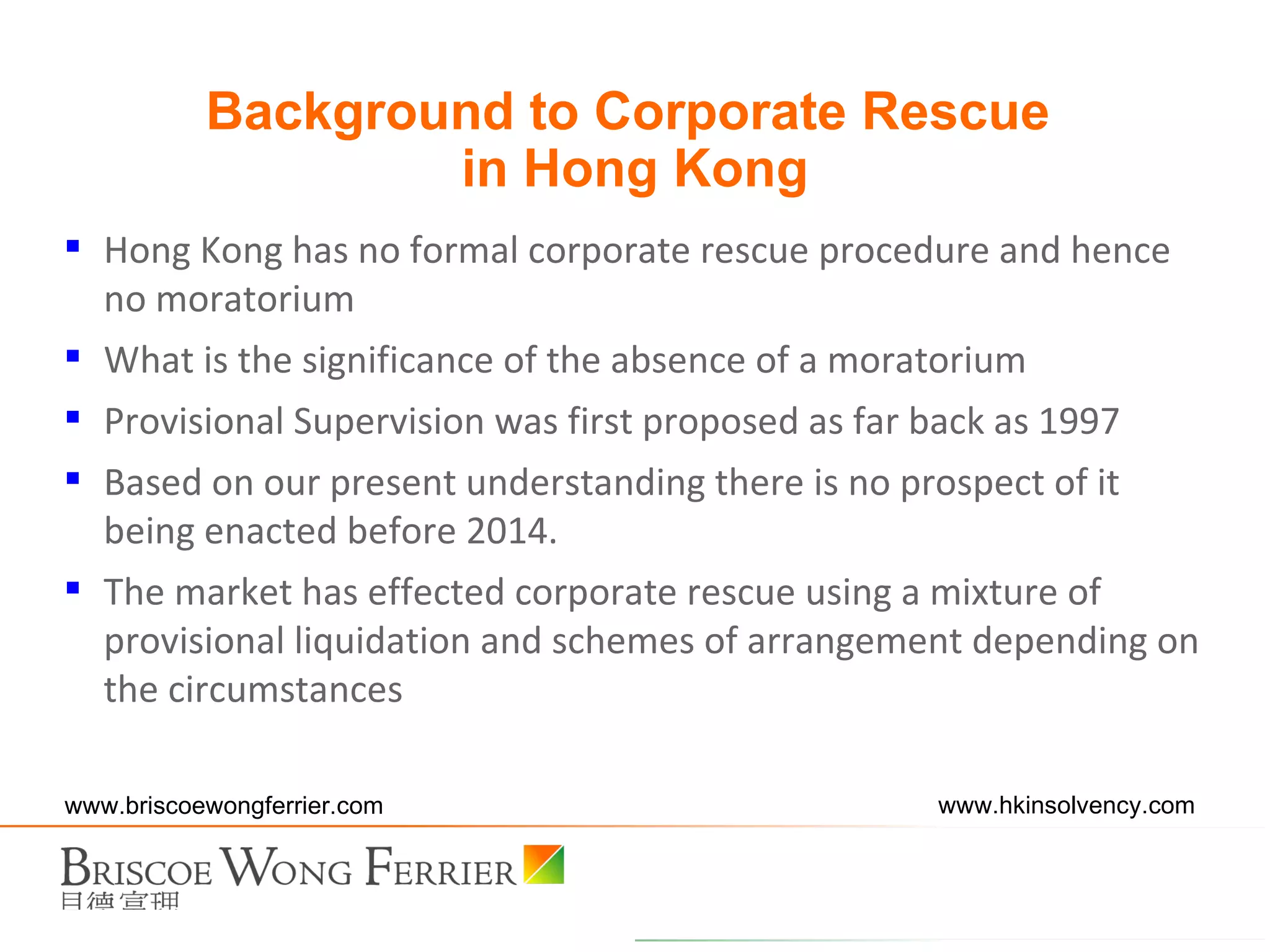 Hong Kong has no formal corporate rescue procedure and hence no moratorium What is the significance of the absence of a moratorium Provisional Supervision was first proposed as far back as 1997 Based on our present understanding there is no prospect of it being enacted before 2014.  The market has effected corporate rescue using a mixture of provisional liquidation and schemes of arrangement depending on the circumstances Background to Corporate Rescue  in Hong Kong 