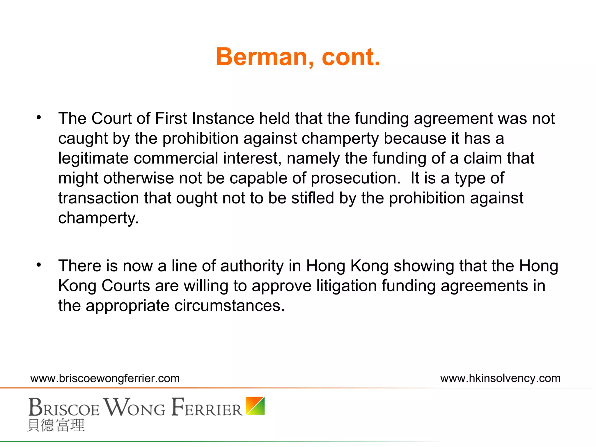 Berman, cont. The Court of First Instance held that the funding agreement was not caught by the prohibition against champerty because it has a legitimate commercial interest, namely the funding of a claim that might otherwise not be capable of prosecution.  It is a type of transaction that ought not to be stifled by the prohibition against champerty. There is now a line of authority in Hong Kong showing that the Hong Kong Courts are willing to approve litigation funding agreements in the appropriate circumstances.  