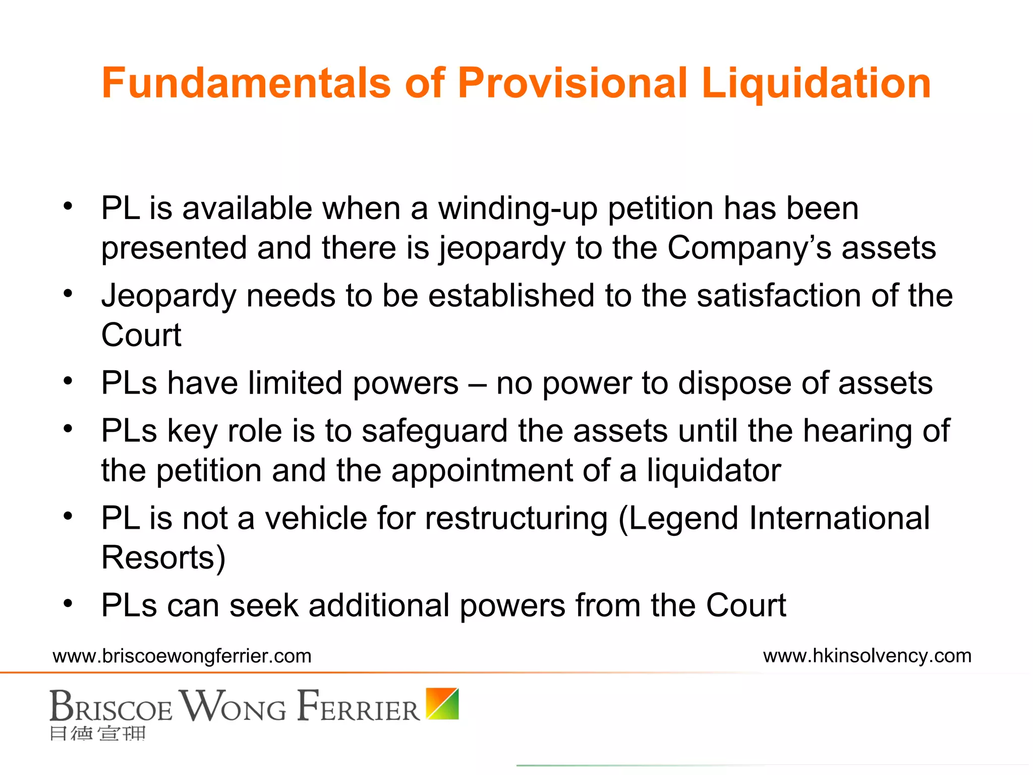 Fundamentals of Provisional Liquidation PL is available when a winding-up petition has been presented and there is jeopardy to the Company’s assets Jeopardy needs to be established to the satisfaction of the Court PLs have limited powers – no power to dispose of assets PLs key role is to safeguard the assets until the hearing of the petition and the appointment of a liquidator PL is not a vehicle for restructuring (Legend International Resorts) PLs can seek additional powers from the Court 