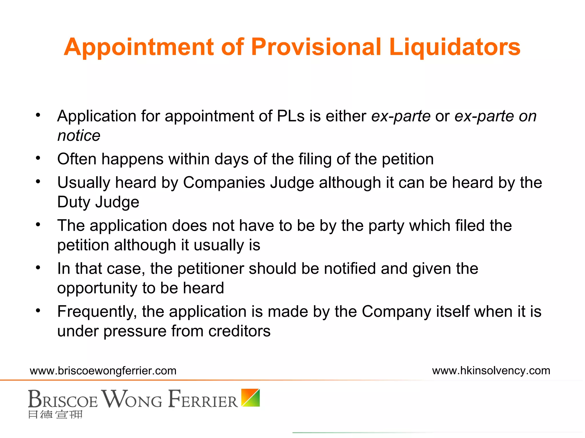 Appointment of Provisional Liquidators Application for appointment of PLs is either  ex-parte  or  ex-parte on notice Often happens within days of the filing of the petition Usually heard by Companies Judge although it can be heard by the Duty Judge The application does not have to be by the party which filed the petition although it usually is In that case, the petitioner should be notified and given the opportunity to be heard Frequently, the application is made by the Company itself when it is under pressure from creditors 
