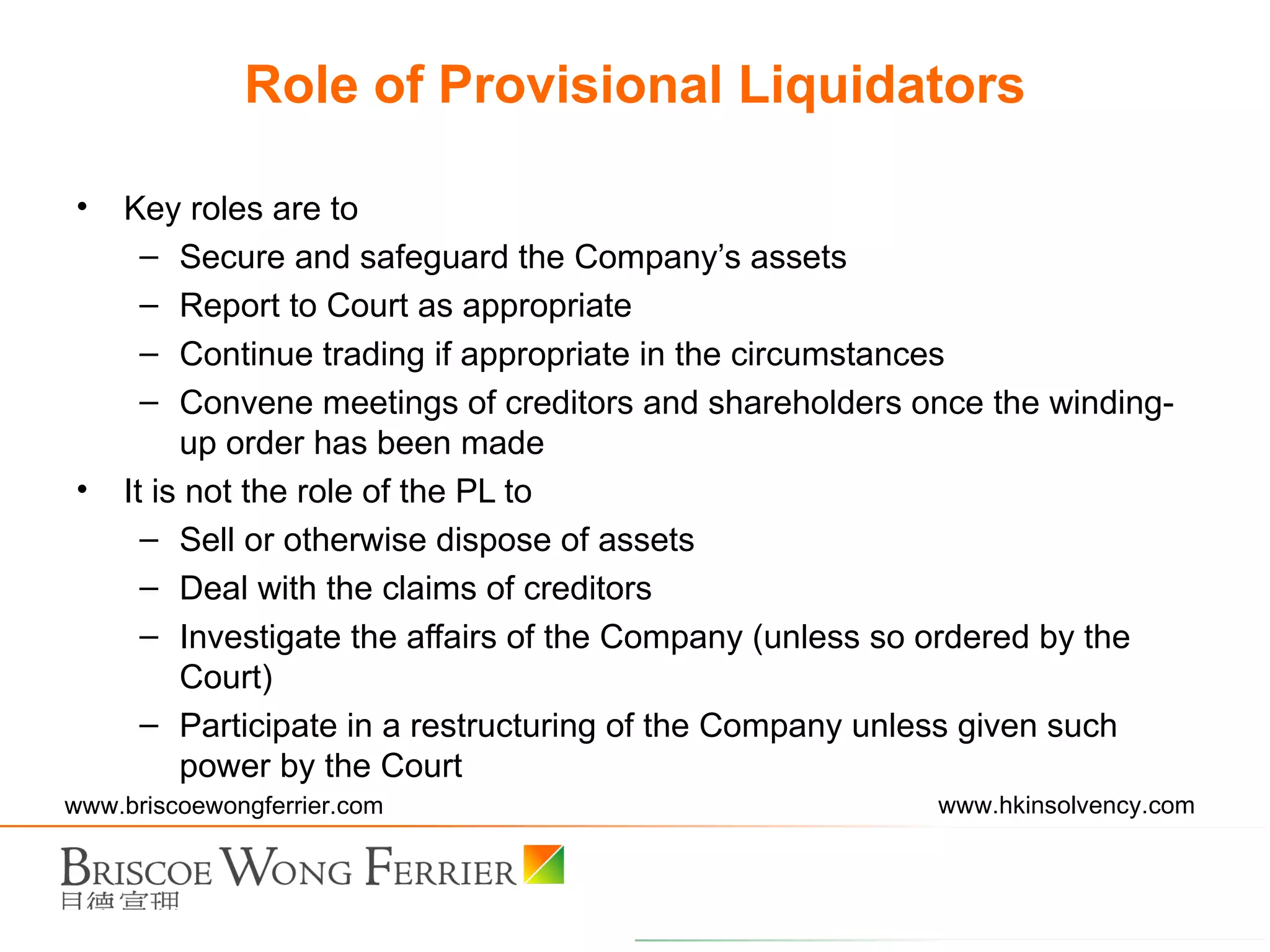 Role of Provisional Liquidators Key roles are to Secure and safeguard the Company’s assets Report to Court as appropriate Continue trading if appropriate in the circumstances Convene meetings of creditors and shareholders once the winding-up order has been made It is not the role of the PL to Sell or otherwise dispose of assets Deal with the claims of creditors Investigate the affairs of the Company (unless so ordered by the Court) Participate in a restructuring of the Company unless given such power by the Court 