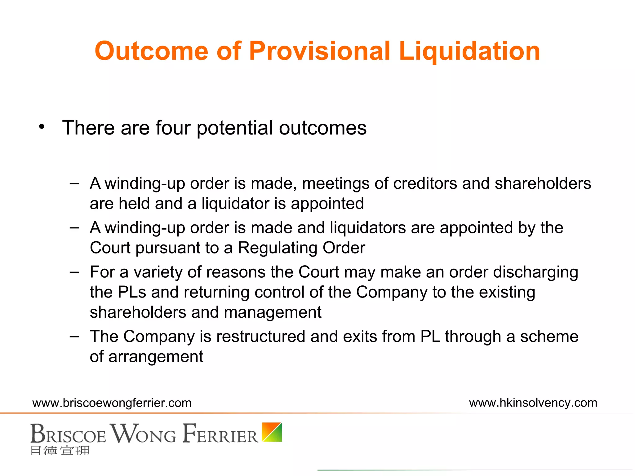 Outcome of Provisional Liquidation There are four potential outcomes A winding-up order is made, meetings of creditors and shareholders are held and a liquidator is appointed A winding-up order is made and liquidators are appointed by the Court pursuant to a Regulating Order For a variety of reasons the Court may make an order discharging the PLs and returning control of the Company to the existing shareholders and management The Company is restructured and exits from PL through a scheme of arrangement 