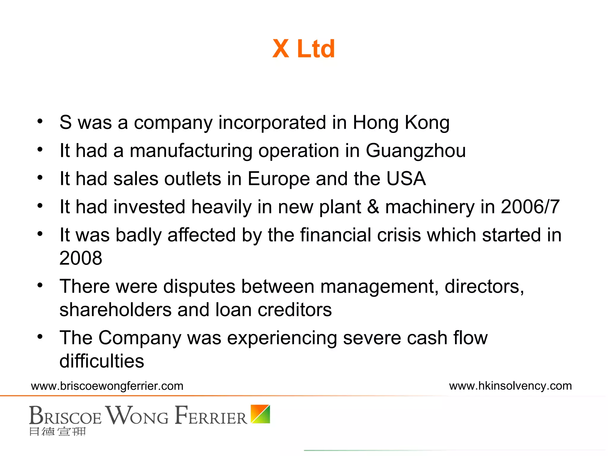 X Ltd S was a company incorporated in Hong Kong It had a manufacturing operation in Guangzhou It had sales outlets in Europe and the USA It had invested heavily in new plant & machinery in 2006/7 It was badly affected by the financial crisis which started in 2008 There were disputes between management, directors, shareholders and loan creditors The Company was experiencing severe cash flow difficulties 