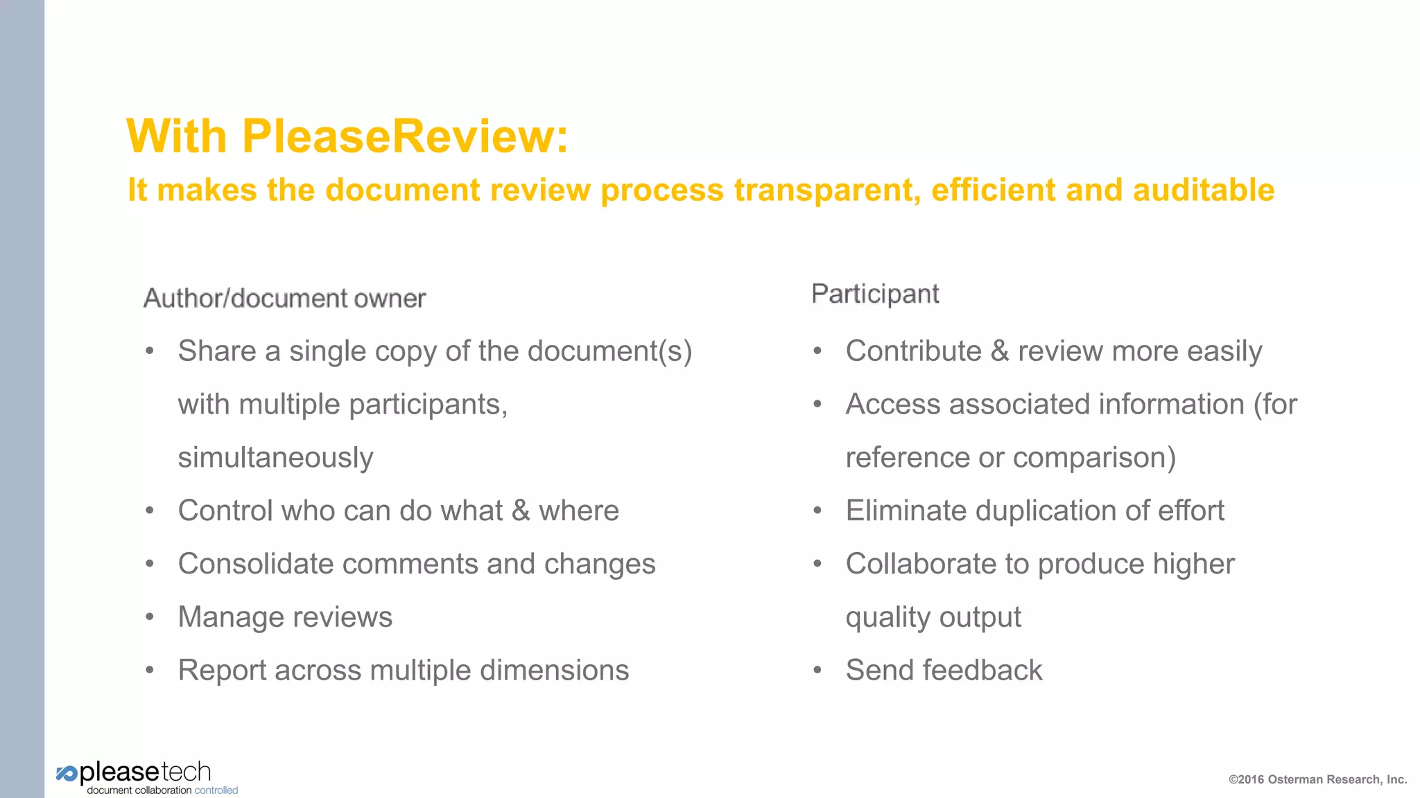 With PleaseReview:
It makes the document review process transparent, efficient and auditable
©2016 Osterman Research, Inc.
• Share a single copy of the document(s)
with multiple participants,
simultaneously
• Control who can do what & where
• Consolidate comments and changes
• Manage reviews
• Report across multiple dimensions
• Contribute & review more easily
• Access associated information (for
reference or comparison)
• Eliminate duplication of effort
• Collaborate to produce higher
quality output
• Send feedback
 