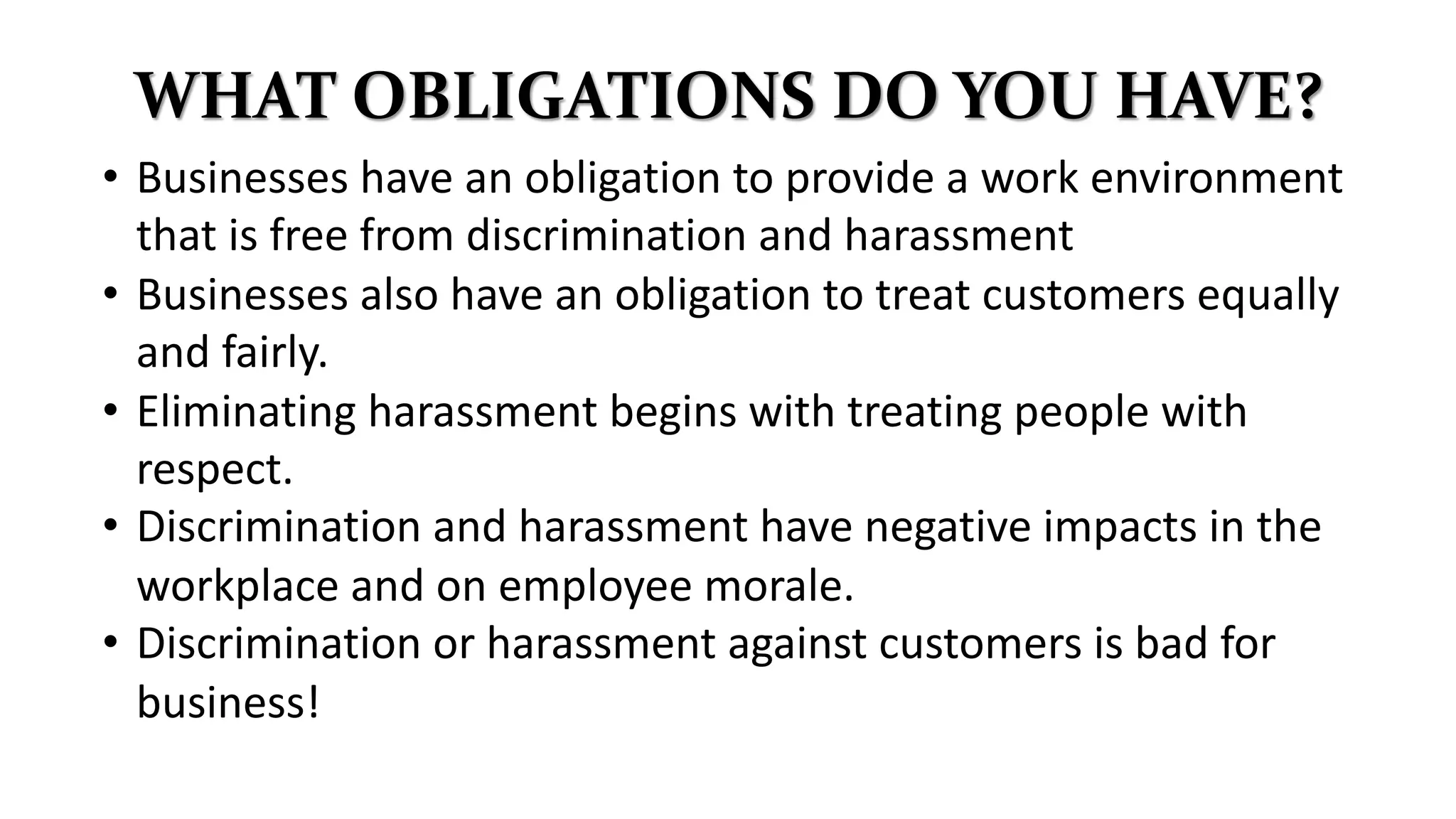 WHAT OBLIGATIONS DO YOU HAVE?
• Businesses have an obligation to provide a work environment
that is free from discrimination and harassment
• Businesses also have an obligation to treat customers equally
and fairly.
• Eliminating harassment begins with treating people with
respect.
• Discrimination and harassment have negative impacts in the
workplace and on employee morale.
• Discrimination or harassment against customers is bad for
business!
 