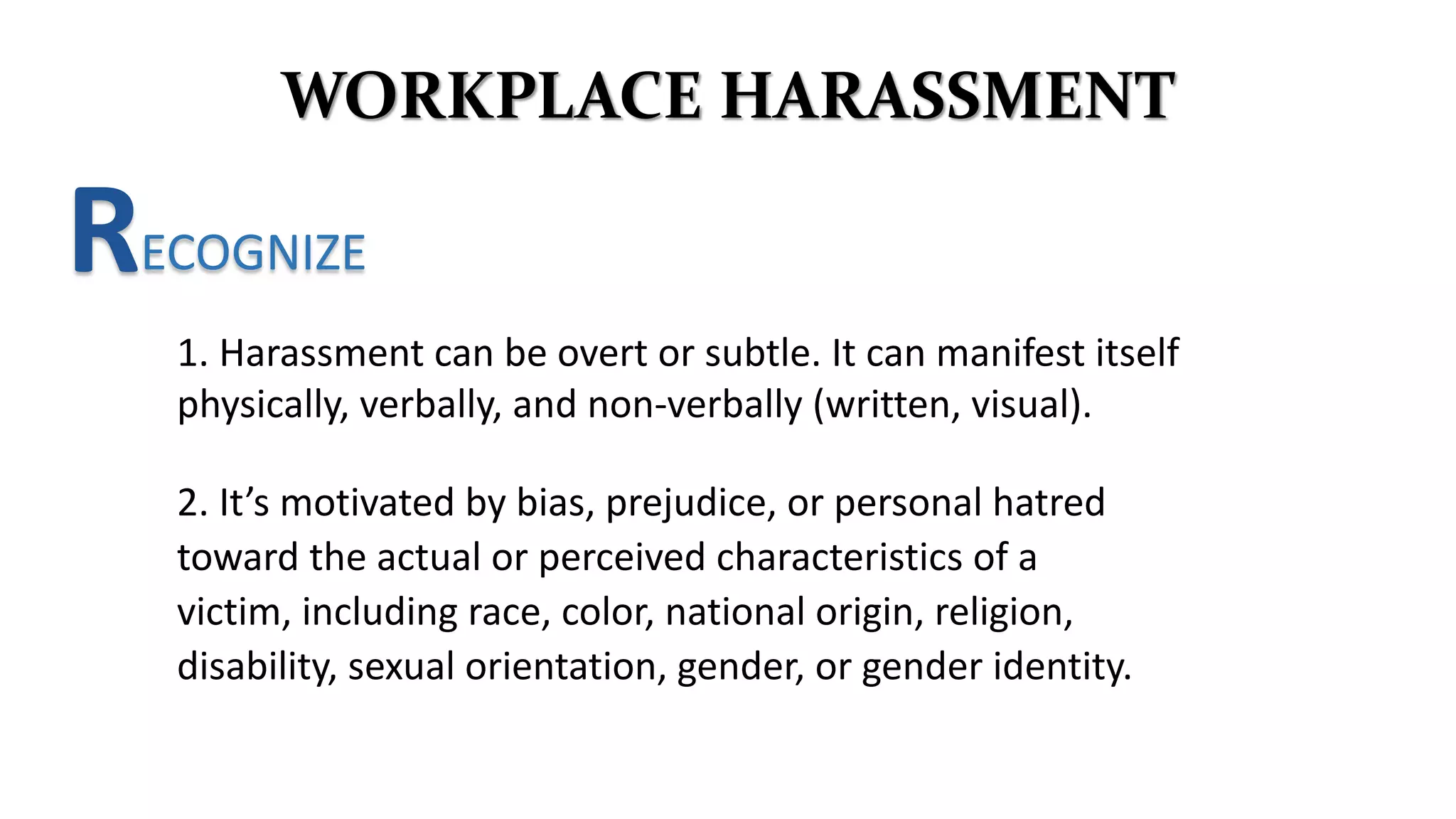 WORKPLACE HARASSMENT
RECOGNIZE
1. Harassment can be overt or subtle. It can manifest itself
physically, verbally, and non-verbally (written, visual).
2. It’s motivated by bias, prejudice, or personal hatred
toward the actual or perceived characteristics of a
victim, including race, color, national origin, religion,
disability, sexual orientation, gender, or gender identity.
 
