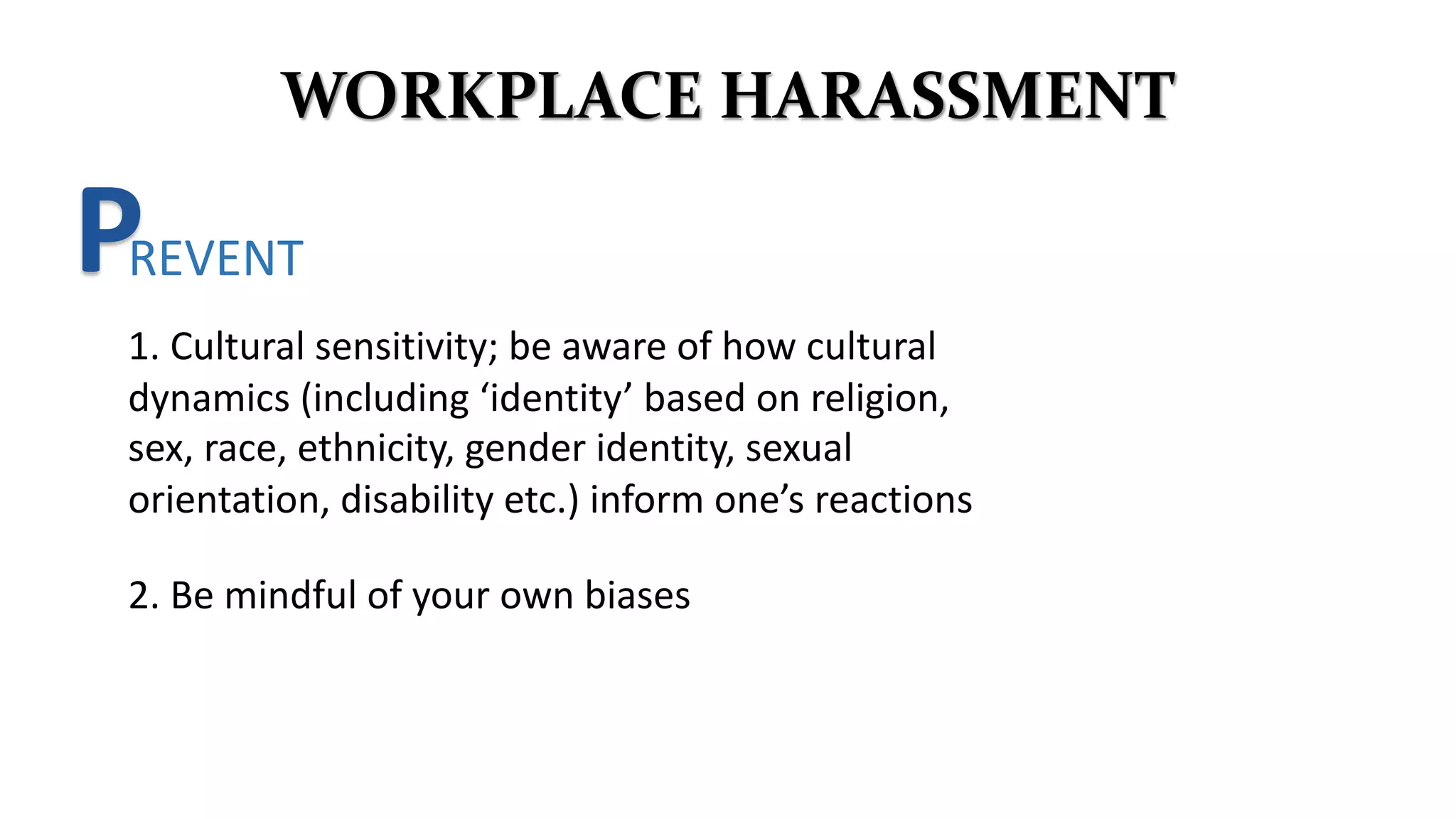 WORKPLACE HARASSMENT
PREVENT
2. Be mindful of your own biases
1. Cultural sensitivity; be aware of how cultural
dynamics (including ‘identity’ based on religion,
sex, race, ethnicity, gender identity, sexual
orientation, disability etc.) inform one’s reactions
 