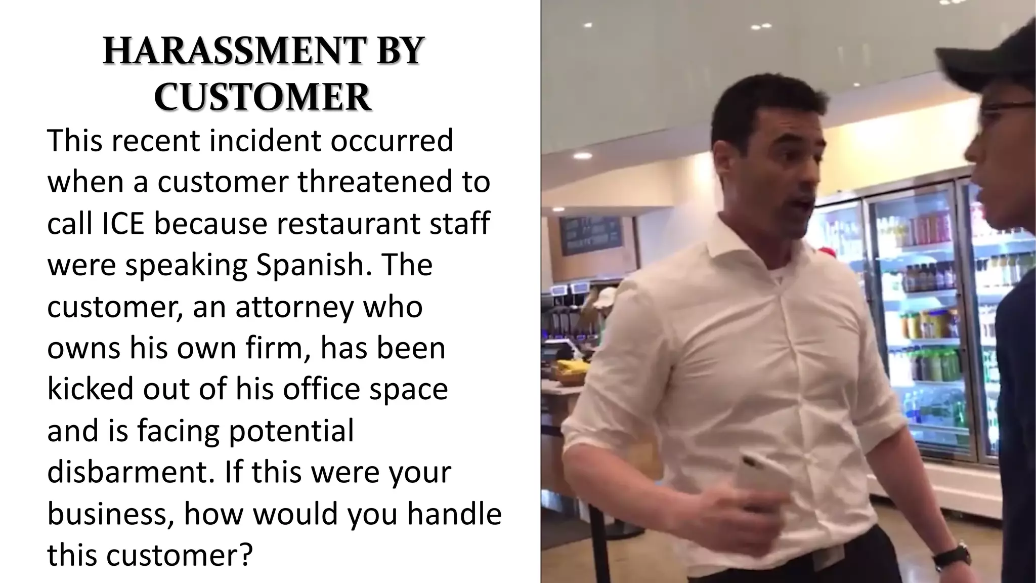 HARASSMENT BY
CUSTOMER
This recent incident occurred
when a customer threatened to
call ICE because restaurant staff
were speaking Spanish. The
customer, an attorney who
owns his own firm, has been
kicked out of his office space
and is facing potential
disbarment. If this were your
business, how would you handle
this customer?
 
