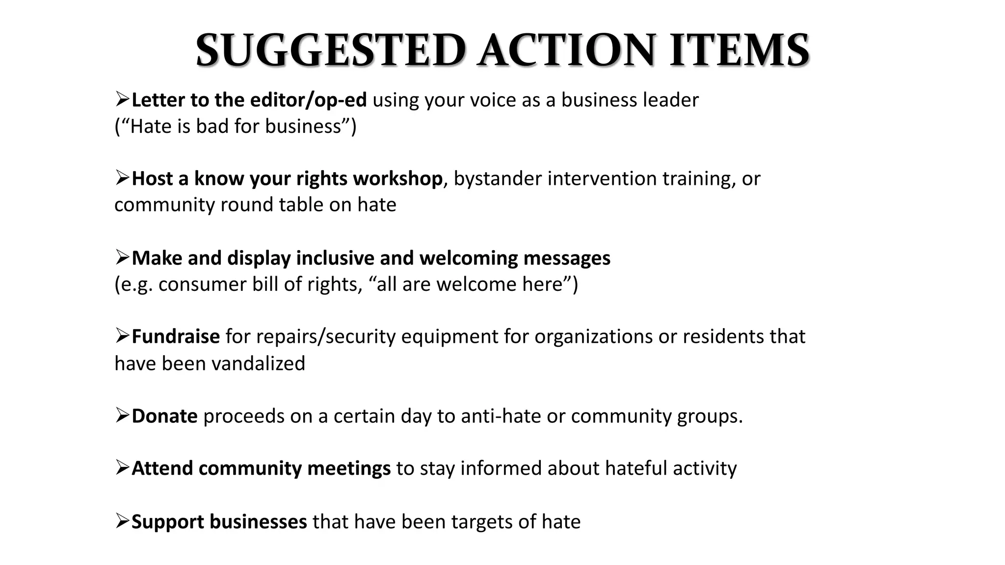SUGGESTED ACTION ITEMS
ØLetter to the editor/op-ed using your voice as a business leader
(“Hate is bad for business”)
ØHost a know your rights workshop, bystander intervention training, or
community round table on hate
ØMake and display inclusive and welcoming messages
(e.g. consumer bill of rights, “all are welcome here”)
ØFundraise for repairs/security equipment for organizations or residents that
have been vandalized
ØDonate proceeds on a certain day to anti-hate or community groups.
ØAttend community meetings to stay informed about hateful activity
ØSupport businesses that have been targets of hate
 
