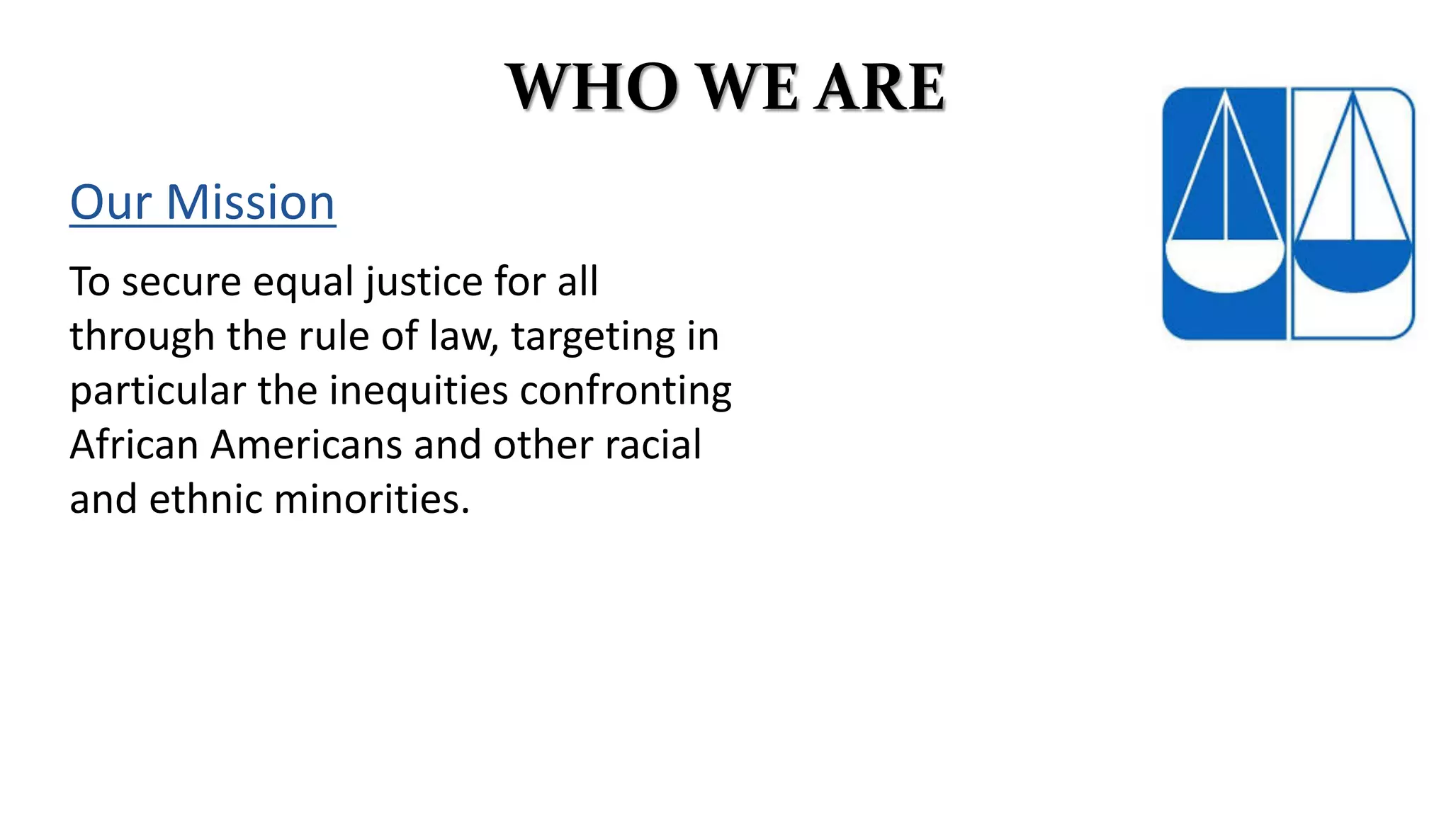 WHO WE ARE
Our Mission
To secure equal justice for all
through the rule of law, targeting in
particular the inequities confronting
African Americans and other racial
and ethnic minorities.
 