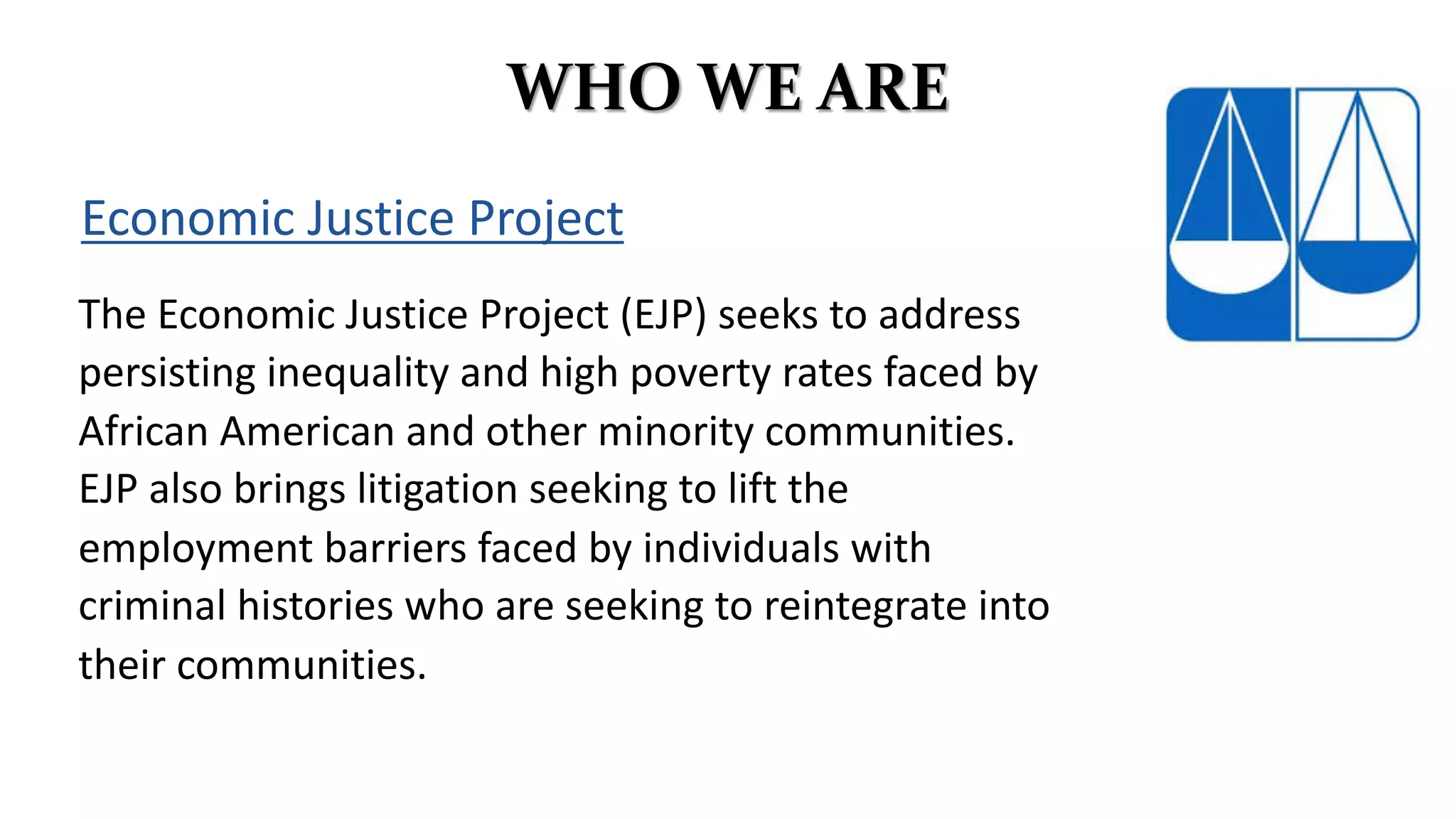 WHO WE ARE
Economic Justice Project
The Economic Justice Project (EJP) seeks to address
persisting inequality and high poverty rates faced by
African American and other minority communities.
EJP also brings litigation seeking to lift the
employment barriers faced by individuals with
criminal histories who are seeking to reintegrate into
their communities.
 