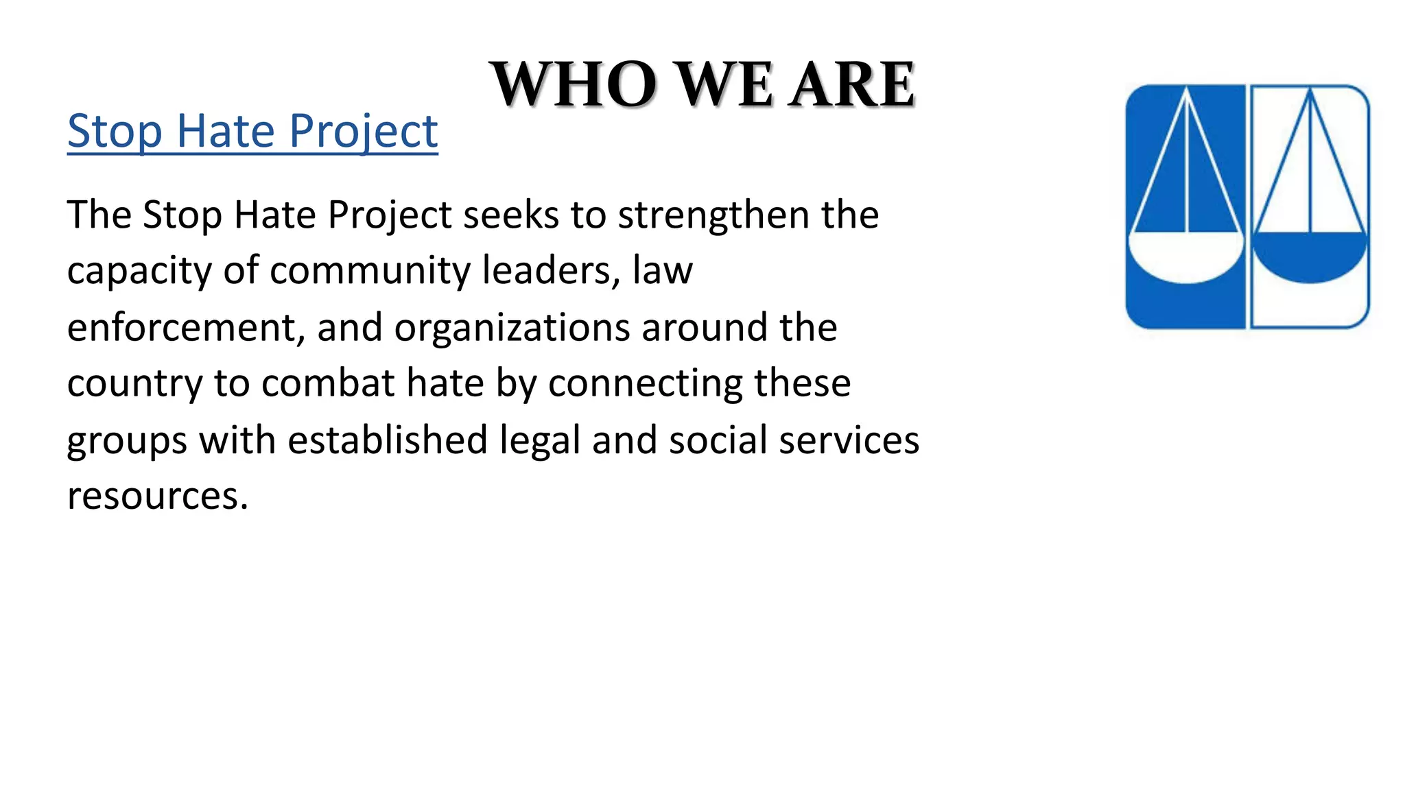 WHO WE ARE
The Stop Hate Project seeks to strengthen the
capacity of community leaders, law
enforcement, and organizations around the
country to combat hate by connecting these
groups with established legal and social services
resources.
Stop Hate Project
 