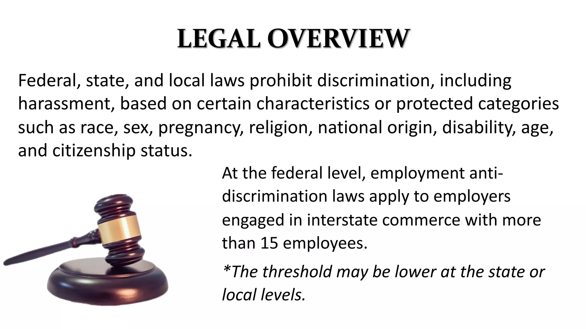 LEGAL OVERVIEW
Federal, state, and local laws prohibit discrimination, including
harassment, based on certain characteristics or protected categories
such as race, sex, pregnancy, religion, national origin, disability, age,
and citizenship status.
At the federal level, employment anti-
discrimination laws apply to employers
engaged in interstate commerce with more
than 15 employees.
*The threshold may be lower at the state or
local levels.
 
