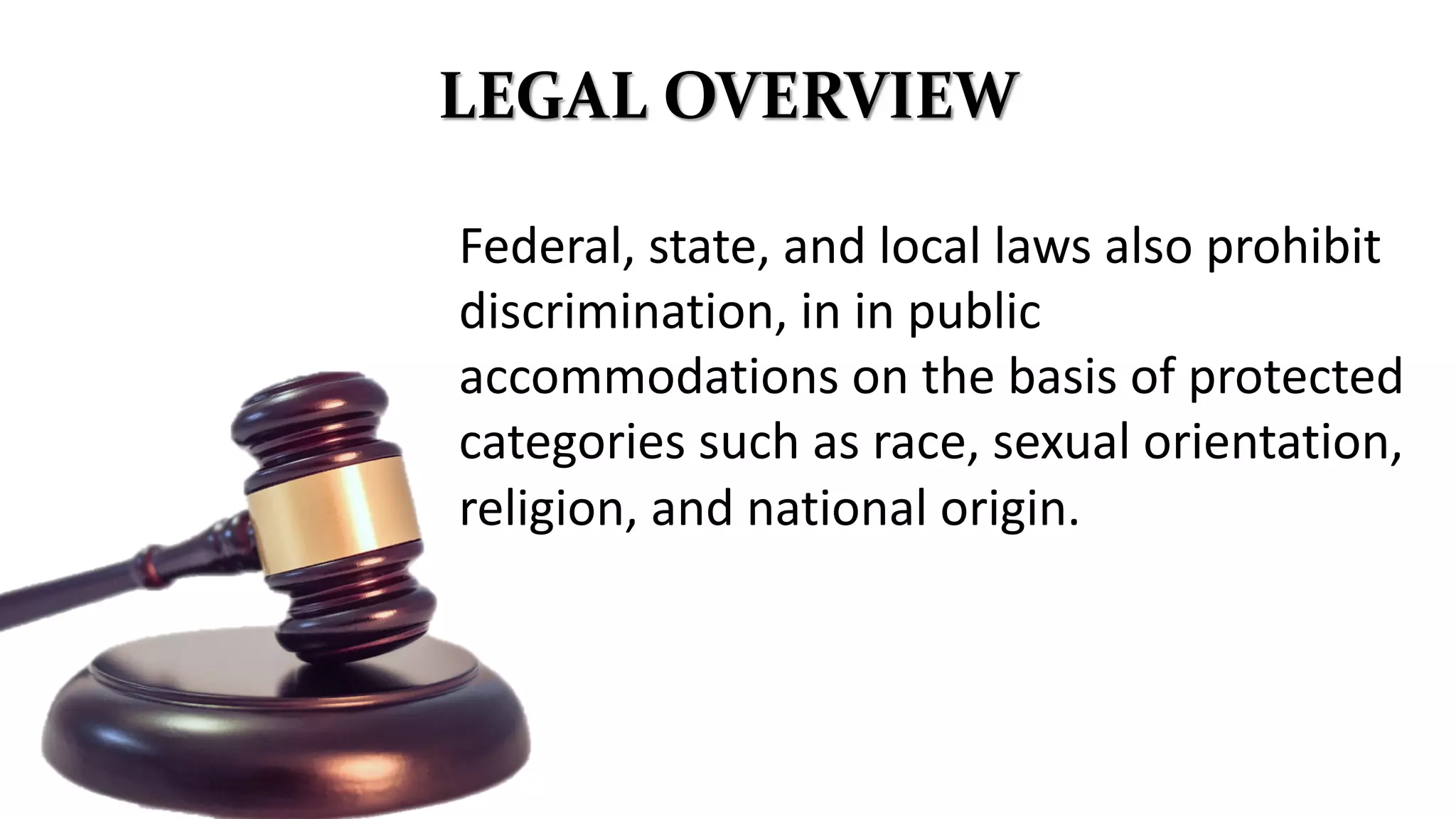 LEGAL OVERVIEW
Federal, state, and local laws also prohibit
discrimination, in in public
accommodations on the basis of protected
categories such as race, sexual orientation,
religion, and national origin.
 