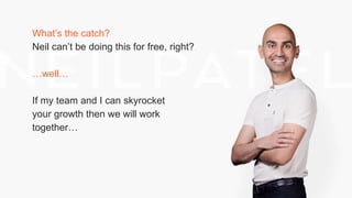 What’s the catch?
Neil can’t be doing this for free, right?
…well…
If my team and I can skyrocket
your growth then we will work
together…
 