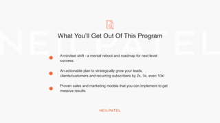 What You’ll Get Out Of This Program
A mindset shift - a mental reboot and roadmap for next level
success.
An actionable plan to strategically grow your leads,
clients/customers and recurring subscribers by 2x, 3x, even 10x!
Proven sales and marketing models that you can implement to get
massive results.
 