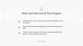 What You’ll Get Out Of This Program
Timeless sales, communication and persuasion strategies to close
more sales.
Organic traffic generation strategies to increase overall leads and
sales.
7-Figure+ sales processes, funnels and automated systems that
attract, nurture, qualify and elicit action.
 