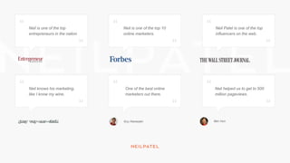Neil is one of the top
entrepreneurs in the nation
Neil is one of the top 10
online marketers.
Neil Patel is one of the top
influencers on the web.
Neil knows his marketing,
like I know my wine.
One of the best online
marketers out there.
Neil helped us to get to 500
million pageviews.
Guy Kawasaki Ben Hun
 