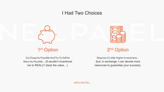 1st Option 2nd Option
I Had Two Choices
Go Cheap As Possible AndTryTo Sell As
Many As Possible… (It wouldn’t incentivize
me to REALLY stack the value…).
Requires A Little Higher Investment…
(but, in exchange, I can devote more
resources to guarantee your success).
 