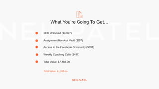 What You’re Going To Get…
SEO Unlocked ($4,997)
Assignment/Handout Vault ($997)
Access to the Facebook Community ($697)
Weekly Coaching Calls ($497)
Total Value: $7,188.00
TotalValue: $7,188.00
 