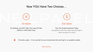 Now YOU Have Two Choices…
Do Nothing, and NOT Take This Leap Of Faith
(Which is 100% Risk Free)
Pay This Small Investment Today
(compared to all of the value that you’ll get in
return and give it a shot!)
If it works, great… if not, just ask for your money back and you’ll get it, no questions asked.
1st Option 2nd Option
 