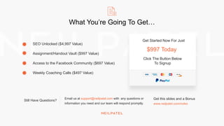 What You’re Going To Get…
SEO Unlocked ($4,997 Value)
Assignment/Handout Vault ($997 Value)
Access to the Facebook Community ($697 Value)
Weekly Coaching Calls ($497 Value)
Still Have Questions?
Email us at support@neilpatel.com with any questions or
information you need and our team will respond promptly.
Get Started Now For Just
$997 Today
Click The Button Below
To Signup
Get this slides and a Bonus
www.neilpatel.com/notes
 