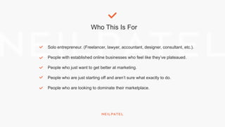 Who This Is For
Solo entrepreneur. (Freelancer, lawyer, accountant, designer, consultant, etc.).
People with established online businesses who feel like they’ve plateaued.
People who just want to get better at marketing.
People who are just starting off and aren’t sure what exactly to do.
People who are looking to dominate their marketplace.
 
