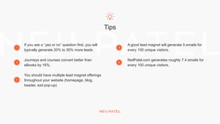 Tips
If you ask a “yes or no” question first, you will
typically generate 20% to 30% more leads.
Journeys and courses convert better than
eBooks by 16%.
You should have multiple lead magnet offerings
throughout your website (homepage, blog,
header, exit pop-up)
A good lead magnet will generate 5 emails for
every 100 unique visitors.
NeilPatel.com generates roughly 7.4 emails for
every 100 unique visitors.
1
2
3
5
6
 