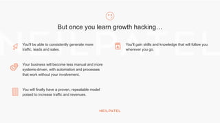 But once you learn growth hacking…
You’ll be able to consistently generate more
traffic, leads and sales.
Your business will become less manual and more
systems-driven, with automation and processes
that work without your involvement.
You will finally have a proven, repeatable model
poised to increase traffic and revenues.
You’ll gain skills and knowledge that will follow you
wherever you go.
 