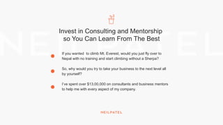Invest in Consulting and Mentorship
so You Can Learn From The Best
If you wanted to climb Mt. Everest, would you just fly over to
Nepal with no training and start climbing without a Sherpa?
So, why would you try to take your business to the next level all
by yourself?
I’ve spent over $13,00,000 on consultants and business mentors
to help me with every aspect of my company.
 