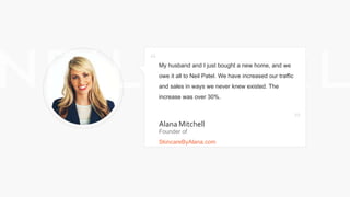 My husband and I just bought a new home, and we
owe it all to Neil Patel. We have increased our traffic
and sales in ways we never knew existed. The
increase was over 30%.
Alana Mitchell
Founder of
SkincareByAlana.com
 