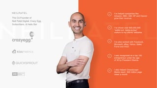 The Co-Founder of
Neil Patel Digital, Crazy Egg,
Subscribers, & Hello Bar
I’ve helped companies like
Amazon, NBC, GM, HP and Viacom
grow their revenue.
I’ve driven over 800,000,000
“wallet-out, ready-to-buy”
visitors to my clients’ websites
I’ve also worked with Facebook,
Microsoft, eBay, Yahoo, Sales
Force and Intuit.
I was recognized as a top 100
entrepreneur under the age
of 30 by President Obama.
I also helped Cheezburger
Media reach 500 million page
views a month
 