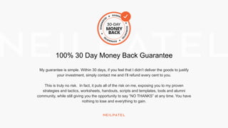 100% 30 Day Money Back Guarantee
My guarantee is simple. Within 30 days, if you feel that I didn’t deliver the goods to justify
your investment, simply contact me and I’ll refund every cent to you.
This is truly no risk. In fact, it puts all of the risk on me, exposing you to my proven
strategies and tactics, worksheets, handouts, scripts and templates, tools and alumni
community, while still giving you the opportunity to say “NO THANKS” at any time. You have
nothing to lose and everything to gain.
 