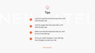 Tips
Look for keywords that have less than a 5%
click-through rate
Look for pages that have less than a 4%
click-through rate
Make sure that the keywords that you rank
for are in the title tag
Once you make changes in your title tag,
have Google re-crawl your site
1
2
3
4
 