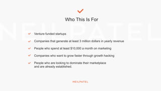 Who This Is For
Venture funded startups
Companies that generate at least 3 million dollars in yearly revenue
People who spend at least $10,000 a month on marketing
Companies who want to grow faster through growth hacking
People who are looking to dominate their marketplace
and are already established.
 