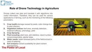 The Power of Local
Drones collect raw data and translate it with algorithms into
useful information. Therefore, they can be used for various
applications in farming, such as the monitoring of the following
parameters;
1. Crop health-damage caused by pests, color change due
to pest infection.
2. Vegetation indices- leaf area, anomaly detection,
treatment efficacy, phenology, yield
3. Crop Spraying
4. Plant scouting- plant size, plot statistics, stand number,
compromised plots, planter skips
5. Water needs- water-stressed parts of the field/orchard in
need of watering
6. Soil analysis-nutrient availability for plant nutrient
management
Role of Drone Technology in Agriculture
 