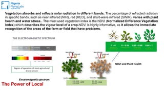 The Power of Local
Vegetation absorbs and reflects solar radiation in different bands. The percentage of refracted radiation
in specific bands, such as near infrared (NIR), red (RED), and short-wave infrared (SWIR), varies with plant
health and water stress . The most used vegetation index is the NDVI (Normalized Difference Vegetation
Index) which describes the vigour level of a crop.NDVI is highly informative, as it allows the immediate
recognition of the areas of the farm or field that have problems.
 