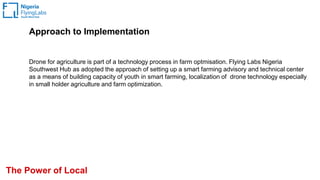 The Power of Local
Approach to Implementation
Drone for agriculture is part of a technology process in farm optmisation. Flying Labs Nigeria
Southwest Hub as adopted the approach of setting up a smart farming advisory and technical center
as a means of building capacity of youth in smart farming, localization of drone technology especially
in small holder agriculture and farm optimization.
 