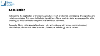 Localization
In localizing the application of drones in agriculture ,youth are trained on mapping, drone piloting and
data interpretation. This essential to build the skill set of local youth in digital agropreneurship, while
creating job opportunities for the youth as e-extension personnel.
Secondly ,Flying Labs Nigeria Southwest Hub, works closely with farmer cooperatives and
association to ensure that there is uptake of the drone technology for the farmers.
 