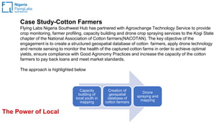 The Power of Local
Case Study-Cotton Farmers
Flying Labs Nigeria Southwest Hub has partnered with Agroxchange Technology Service to provide
crop monitoring, farmer profiling, capacity building and drone crop spraying services to the Kogi State
chapter of the National Association of Cotton farmers(NACOTAN). The key objective of the
engagement is to create a structured geospatial database of cotton farmers, apply drone technology
and remote sensing to monitor the health of the captured cotton farms in order to achieve optimal
yields, ensure compliance with Good Agronomy Practices and increase the capacity of the cotton
farmers to pay back loans and meet market standards.
The approach is highlighted below
Capacity
building of
local youth in
mapping
Creation of
geospatial
database of
cotton farmers
Drone
spraying and
mapping
 