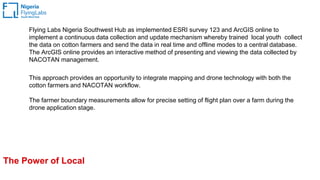 The Power of Local
Flying Labs Nigeria Southwest Hub as implemented ESRI survey 123 and ArcGIS online to
implement a continuous data collection and update mechanism whereby trained local youth collect
the data on cotton farmers and send the data in real time and offline modes to a central database.
The ArcGIS online provides an interactive method of presenting and viewing the data collected by
NACOTAN management.
This approach provides an opportunity to integrate mapping and drone technology with both the
cotton farmers and NACOTAN workflow.
The farmer boundary measurements allow for precise setting of flight plan over a farm during the
drone application stage.
 
