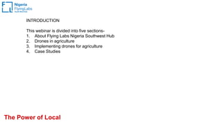 INTRODUCTION
This webinar is divided into five sections-
1. About Flying Labs Nigeria Southwest Hub
2. Drones in agriculture
3. Implementing drones for agriculture
4. Case Studies
The Power of Local
 
