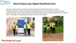 About Flying Labs Nigeria Southwest Hub
The Power of Local
We are a drone data innovation hub that identifies and builds local skills in digital
entrepreneurship in order to facilitate youth employment and increase the socio-economic
impact of youth and professionals. We incubate innovative drone and data ideas that transform
lives, especially in the agricultural sector to achieve key SDGs.
 