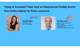 Amy Beckley Dr. Gary Levy
CEO, MFB Fertility

PhD in Pharmacology
Board Certiﬁed Reproductive
Endocrinologist

Associate Professor of Obstetrics
and Gynecology

Chief Medical Officer, Fertility Cloud
Free fertility webinar for Proov customers
Trying to Conceive? Hear from an Experienced Fertility Doctor
 