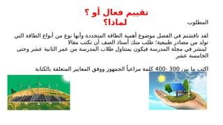 ‫المطلوب‬
‫التي‬ ‫الطاقة‬ ‫أنواع‬ ‫من‬ ‫نوع‬ ‫وأنها‬ ‫المتجددة‬ ‫الطاقة‬ ‫أهمية‬ ‫موضوع‬ ‫الفصل‬ ‫في‬ ‫ناقشتم‬ ‫لقد‬
‫مقاال‬ ‫تكتب‬ ‫أن‬ ‫الصف‬ ‫أستاذ‬ ‫منك‬ ‫طلب‬ ‫طبيعية؛‬ ‫مصادر‬ ‫من‬ ‫تولد‬
‫وحتى‬ ‫عشر‬ ‫الثانية‬ ‫عمر‬ ‫من‬ ‫المدرسة‬ ‫طالب‬ ‫بمتناول‬ ‫فيكون‬ ‫المدرسة‬ ‫مجلة‬ ‫في‬ ‫لينشر‬
‫عشر‬ ‫الخامسة‬
‫بين‬ ‫ما‬ ‫اكتب‬
300
-
400
‫بالكتابة‬ ‫المتعلقة‬ ‫المعايير‬ ‫ووفق‬ ‫الجمهور‬ ً‫مراعيا‬ ‫كلمة‬
‫؟‬ ‫أو‬ ‫فعال‬ ‫تقييم‬
‫لماذا؟‬
 
