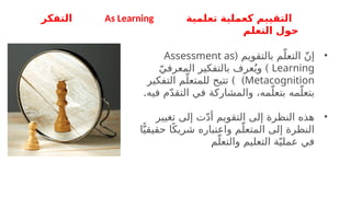 ‫تعلمية‬ ‫كعملية‬ ‫التقييم‬
As Learning
‫التفكر‬
‫التعلم‬ ‫حول‬
•
( ‫بالتقويم‬ ‫م‬ّ‫التعل‬ ّ‫ن‬‫إ‬
Assessment as
Learning
)
‫و‬
ّ‫المعرفي‬ ‫بالتفكير‬ ‫عرف‬ُ‫ي‬
Metacognition
) )
‫التفكير‬ ‫م‬ّ‫للمتعل‬ ‫تتيح‬
‫مه‬ّ‫بتعل‬
.‫فيه‬ ‫م‬ّ‫د‬‫التق‬ ‫في‬ ‫والمشاركة‬ ،‫مه‬ّ‫بتعل‬
•
‫تغيير‬ ‫إلى‬ ‫ت‬ّ‫د‬‫أ‬ ‫التقويم‬ ‫إلى‬ ‫النظرة‬ ‫هذه‬
‫م‬ّ‫المتعل‬ ‫إلى‬ ‫النظرة‬
‫واعتب‬
‫اره‬
‫ا‬ًّ‫حقيقي‬ ‫ا‬ً‫شريك‬
‫م‬ّ‫والتعل‬ ‫التعليم‬ ‫ة‬ّ‫عملي‬ ‫في‬
 