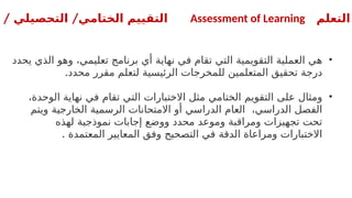 ‫التعلم‬
Assessment of Learning
/ /
‫التحصيلي‬ ‫الختامي‬ ‫التقييم‬
•
‫يحدد‬ ‫الذي‬ ‫وهو‬ ،‫تعليمي‬ ‫برنامج‬ ‫أي‬ ‫نهاية‬ ‫في‬ ‫تقام‬ ‫التي‬ ‫التقويمية‬ ‫العملية‬ ‫هي‬
.‫محدد‬ ‫مقرر‬ ‫لتعلم‬ ‫الرئيسية‬ ‫للمخرجات‬ ‫المتعلمين‬ ‫تحقيق‬ ‫درجة‬
•
،‫الوحدة‬ ‫نهاية‬ ‫في‬ ‫تقام‬ ‫التي‬ ‫االختبارات‬ ‫مثل‬ ‫الختامي‬ ‫التقويم‬ ‫على‬ ‫ومثال‬
‫ويتم‬ ‫الخارجية‬ ‫الرسمية‬ ‫االمتحانات‬ ‫أو‬ ‫الدراسي‬ ‫العام‬ ،‫الدراسي‬ ‫الفصل‬
‫لهذه‬ ‫نموذجية‬ ‫إجابات‬ ‫ووضع‬ ‫محدد‬ ‫وموعد‬ ‫ومراقبة‬ ‫تجهيزات‬ ‫تحت‬
. ‫المعتمدة‬ ‫المعايير‬ ‫وفق‬ ‫التصحيح‬ ‫في‬ ‫الدقة‬ ‫ومراعاة‬ ‫االختبارات‬
 